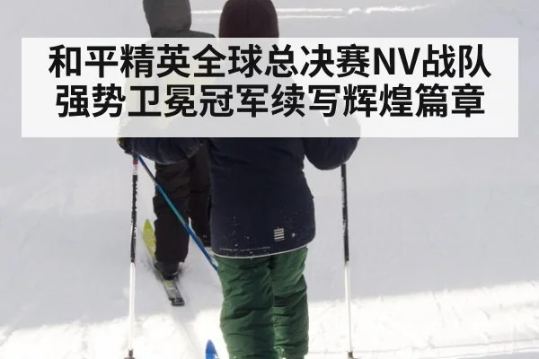 和平精英全球总决赛NV战队强势卫冕冠军续写辉煌篇章
