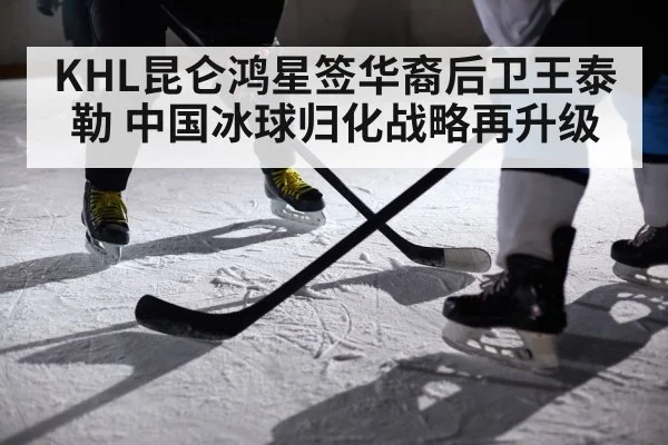 KHL昆仑鸿星签华裔后卫王泰勒 中国冰球归化战略再升级