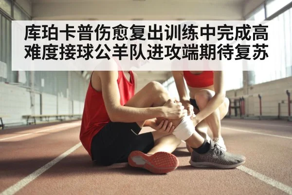 库珀卡普伤愈复出训练中完成高难度接球公羊队进攻端期待复苏